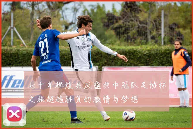 七十年辉煌共庆盛典中冠队足协杯之旅超越胜负的激情与梦想