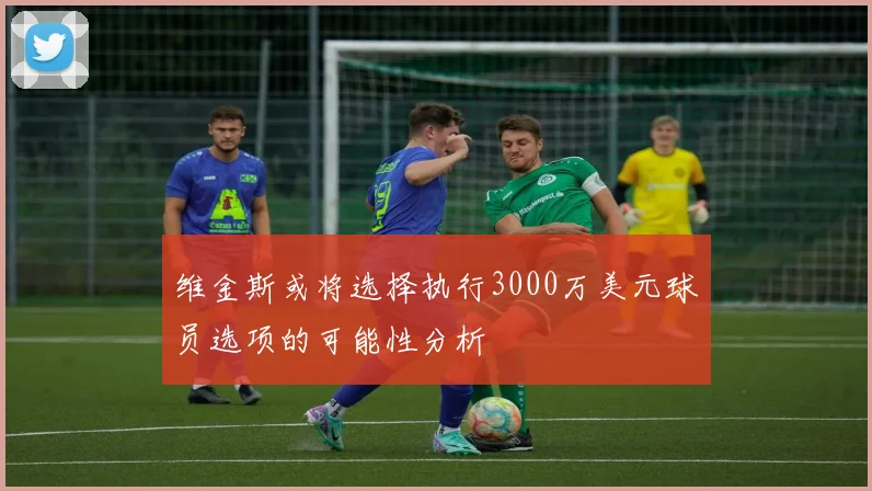 维金斯或将选择执行3000万美元球员选项的可能性分析