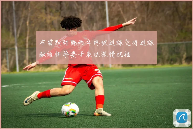布雷默时隔两年终破进球荒将进球献给怀孕妻子表达深情祝福