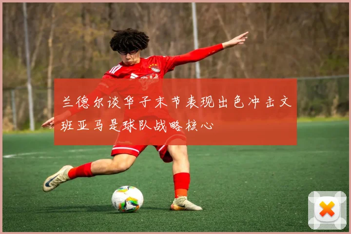 兰德尔谈华子末节表现出色冲击文班亚马是球队战略核心