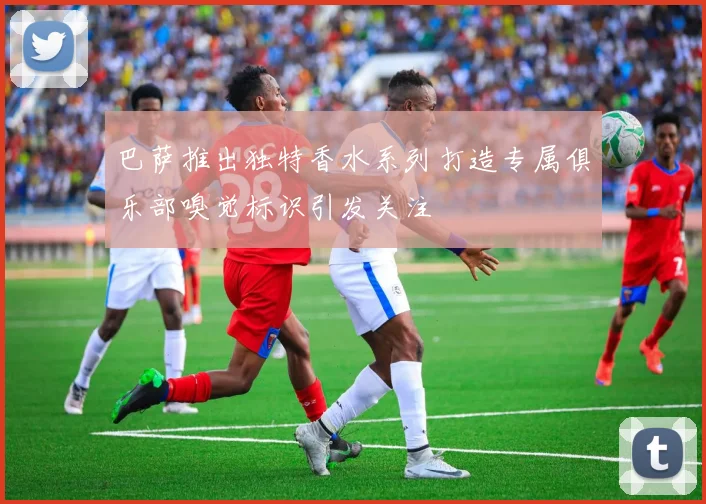 巴萨推出独特香水系列打造专属俱乐部嗅觉标识引发关注