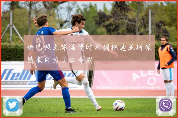 姆巴佩点球温情时刻拥抱迪亚斯深情表白为了你而战