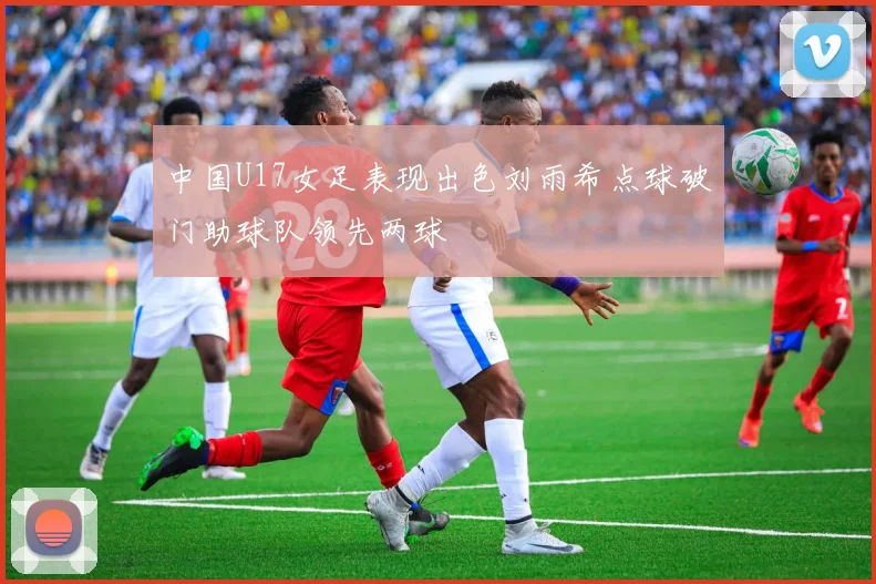 中国U17女足表现出色刘雨希点球破门助球队领先两球