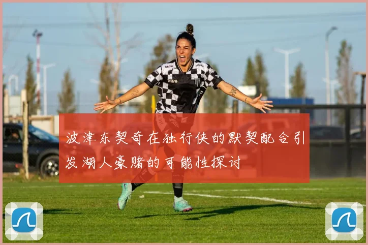 波津东契奇在独行侠的默契配合引发湖人豪赌的可能性探讨