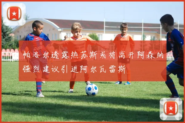 帕洛尔透露热苏斯或将离开阿森纳强烈建议引进阿尔瓦雷斯