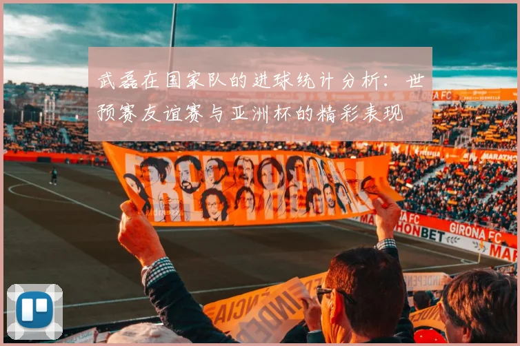 武磊在国家队的进球统计分析：世预赛友谊赛与亚洲杯的精彩表现