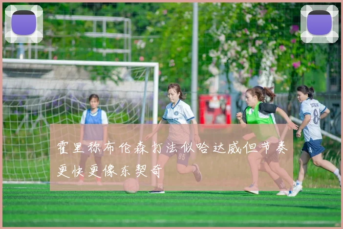 霍里称布伦森打法似哈达威但节奏更快更像东契奇