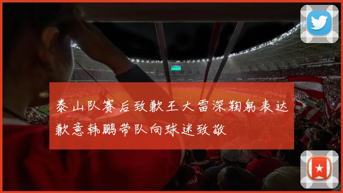 泰山队赛后致歉王大雷深鞠躬表达歉意韩鹏带队向球迷致敬